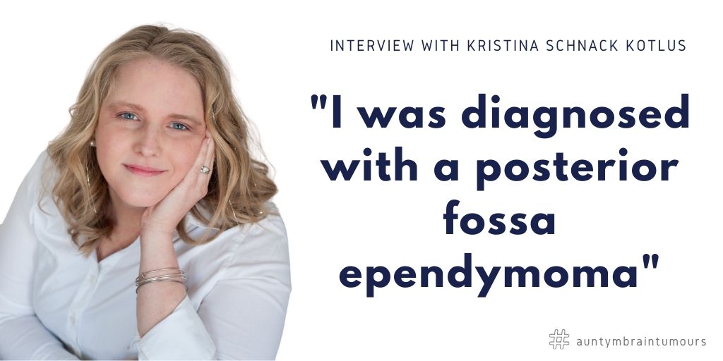 Interview With Kristina Schnack Kotlus - was initially diagnosed in 2013 with a posterior fossa ependymoma, which was a citrus-sized tumor wrapped around my 4th ventricle and wrapped around my brain stem. I was re-diagnosed in 2017 with Leptomeningeal metastases, which is “doctor speak” for tumors that had dropped down into my spinal cord.